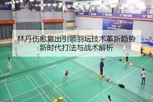林丹伤愈复出引领羽坛技术革新趋势 新时代打法与战术解析