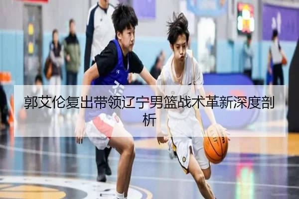 郭艾伦复出带领辽宁男篮战术革新深度剖析